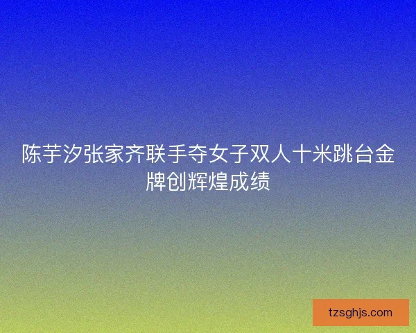 陈芋汐张家齐联手夺女子双人十米跳台金牌创辉煌成绩