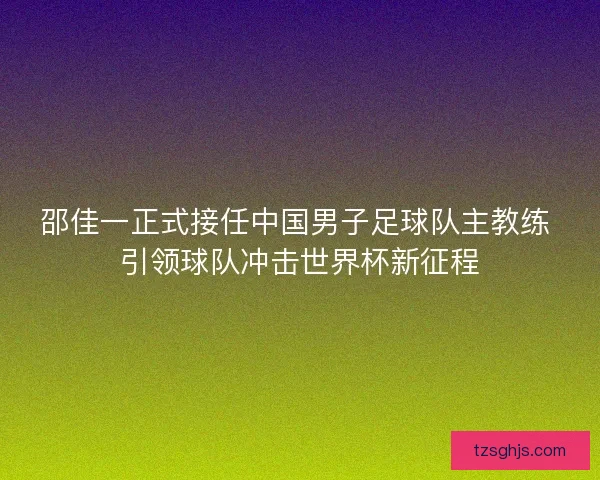 邵佳一正式接任中国男子足球队主教练 引领球队冲击世界杯新征程