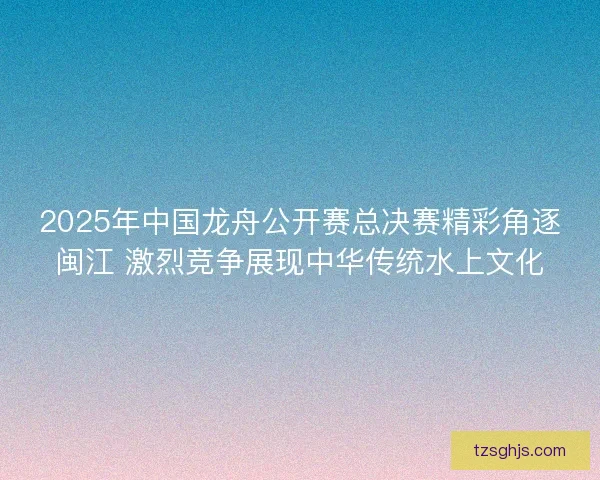 2025年中国龙舟公开赛总决赛精彩角逐闽江 激烈竞争展现中华传统水上文化