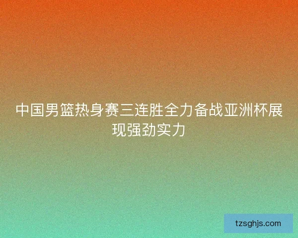 中国男篮热身赛三连胜全力备战亚洲杯展现强劲实力