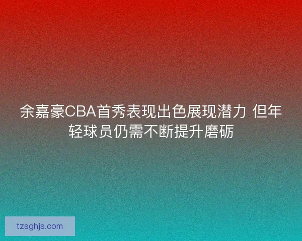 余嘉豪CBA首秀表现出色展现潜力 但年轻球员仍需不断提升磨砺