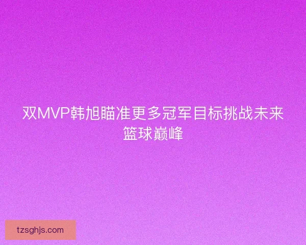 双MVP韩旭瞄准更多冠军目标挑战未来篮球巅峰