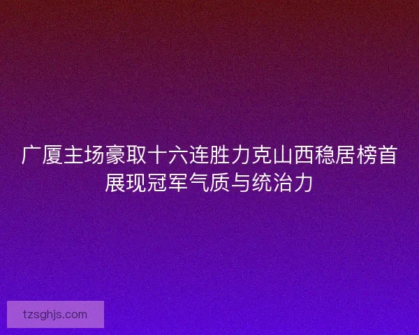 广厦主场豪取十六连胜力克山西稳居榜首展现冠军气质与统治力