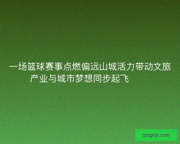 一场篮球赛事点燃偏远山城活力带动文旅产业与城市梦想同步起飞 🏀🌄