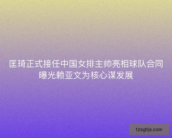 匡琦正式接任中国女排主帅亮相球队合同曝光赖亚文为核心谋发展