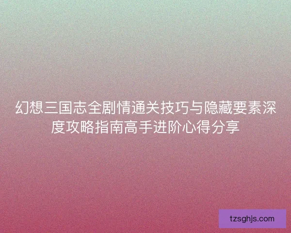幻想三国志全剧情通关技巧与隐藏要素深度攻略指南高手进阶心得分享