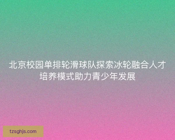 北京校园单排轮滑球队探索冰轮融合人才培养模式助力青少年发展