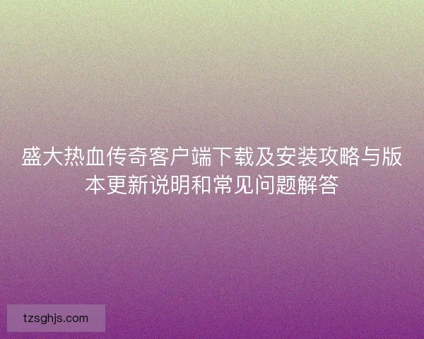 盛大热血传奇客户端下载及安装攻略与版本更新说明和常见问题解答