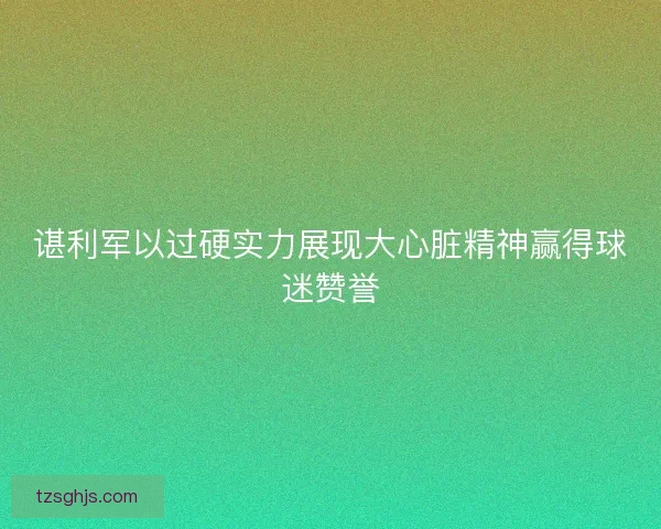 谌利军以过硬实力展现大心脏精神赢得球迷赞誉