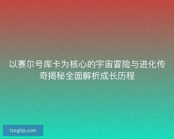 以赛尔号库卡为核心的宇宙冒险与进化传奇揭秘全面解析成长历程
