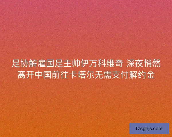 足协解雇国足主帅伊万科维奇 深夜悄然离开中国前往卡塔尔无需支付解约金