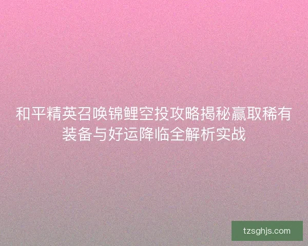 和平精英召唤锦鲤空投攻略揭秘赢取稀有装备与好运降临全解析实战