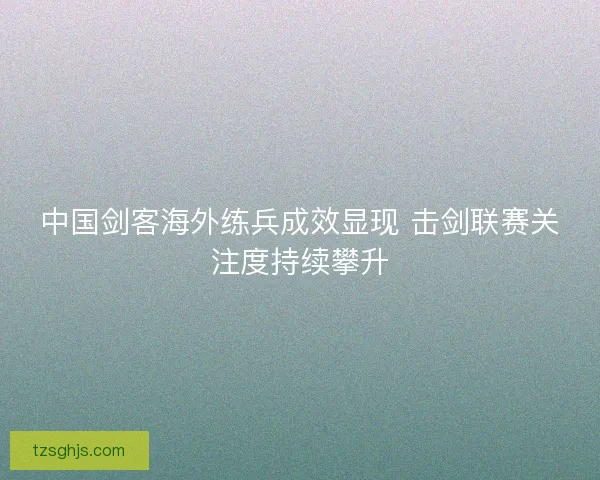 中国剑客海外练兵成效显现 击剑联赛关注度持续攀升