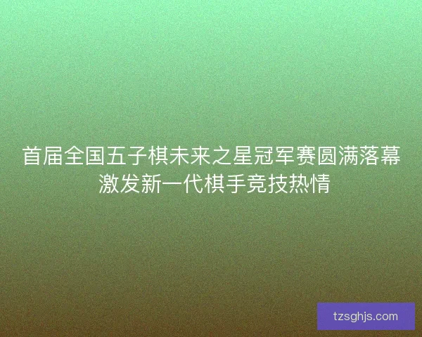 首届全国五子棋未来之星冠军赛圆满落幕 激发新一代棋手竞技热情