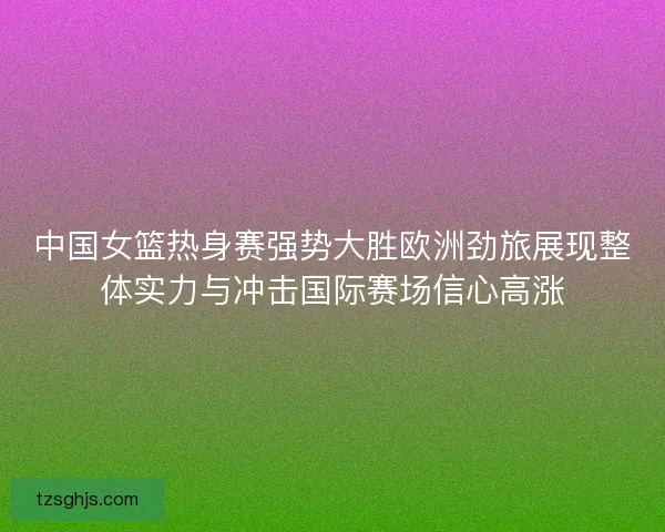 中国女篮热身赛强势大胜欧洲劲旅展现整体实力与冲击国际赛场信心高涨