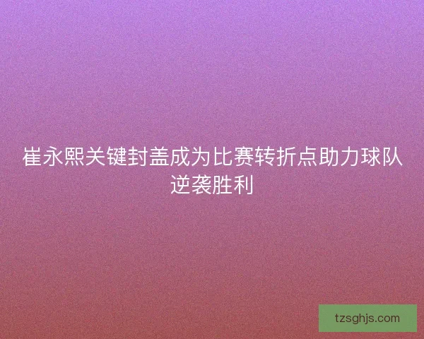 崔永熙关键封盖成为比赛转折点助力球队逆袭胜利