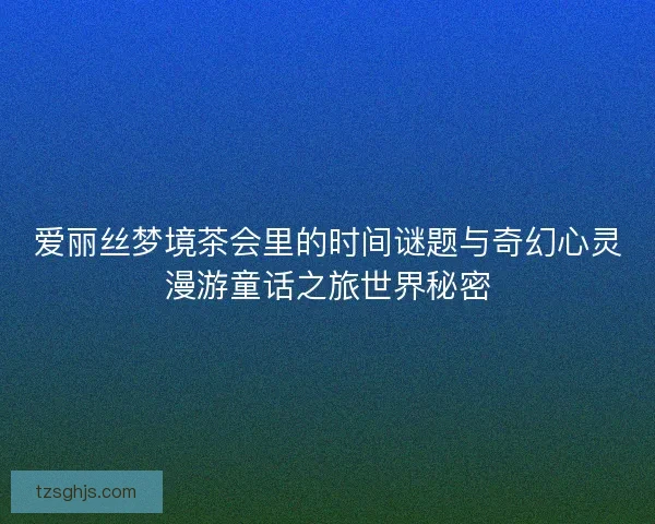 爱丽丝梦境茶会里的时间谜题与奇幻心灵漫游童话之旅世界秘密